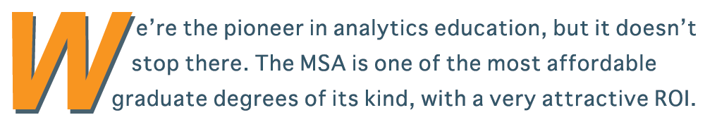 We’re the pioneer in analytics education, but it doesn't stop there. The MSA is one of the most affordable graduate degrees of its kind, with a proven return on investment and a decade of experience.