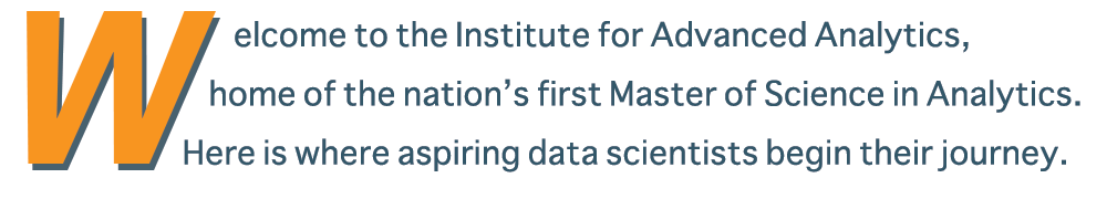 Welcome to the Institute for Advanced Analytics, home of the nation's first Master of Science in Analytics. Here is where aspiring data scientists begin their journey.